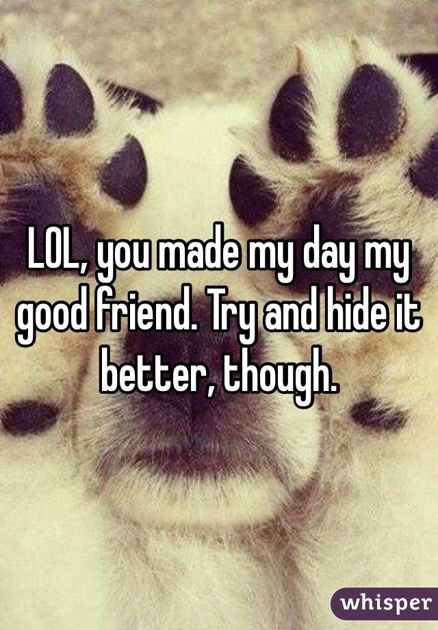 LOL, you made my day my good friend. Try and hide it better, though.