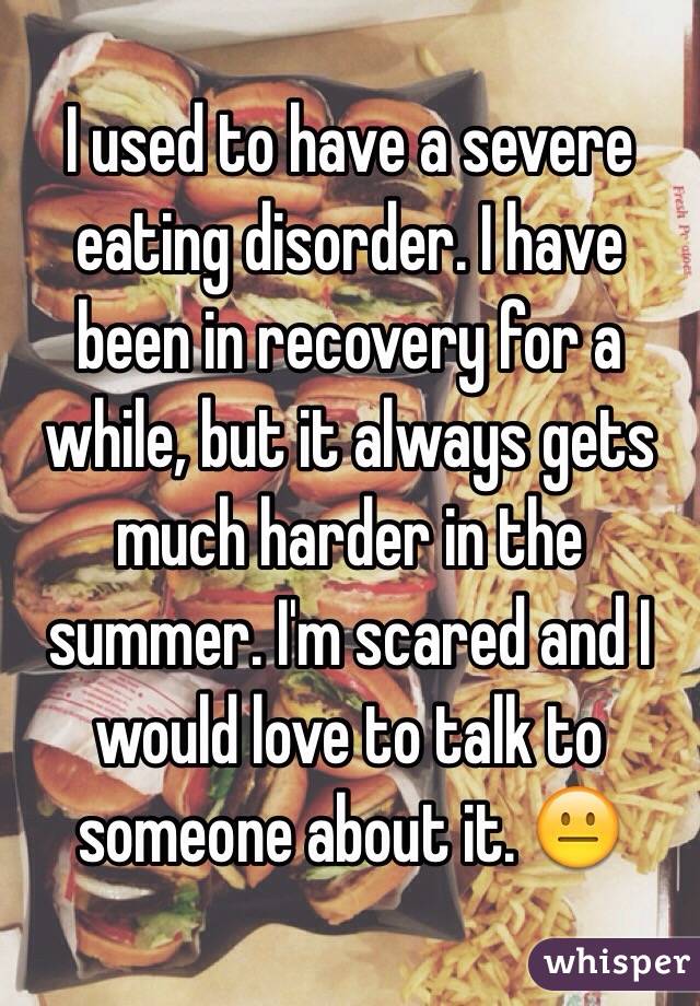 I used to have a severe eating disorder. I have been in recovery for a while, but it always gets much harder in the summer. I'm scared and I would love to talk to someone about it. 😐