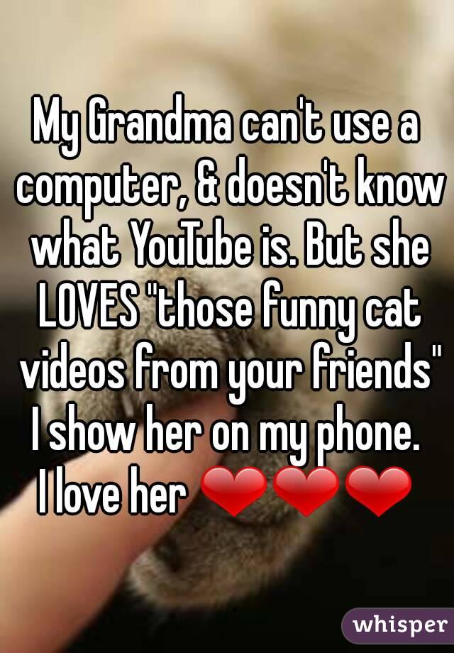 My Grandma can't use a computer, & doesn't know what YouTube is. But she LOVES "those funny cat videos from your friends" I show her on my phone. 
I love her ❤❤❤