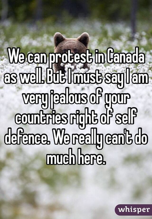 We can protest in Canada as well. But I must say I am very jealous of your countries right of self defence. We really can't do much here.  
