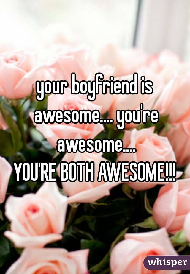 your boyfriend is awesome.... you're awesome....
YOU'RE BOTH AWESOME!!!