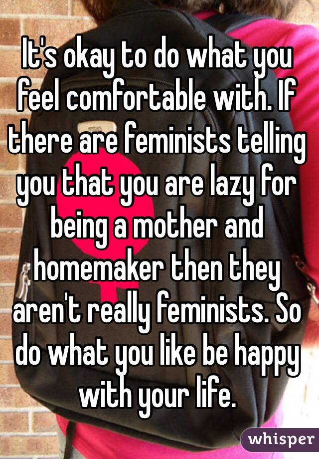 It's okay to do what you feel comfortable with. If there are feminists telling you that you are lazy for being a mother and homemaker then they aren't really feminists. So do what you like be happy with your life. 