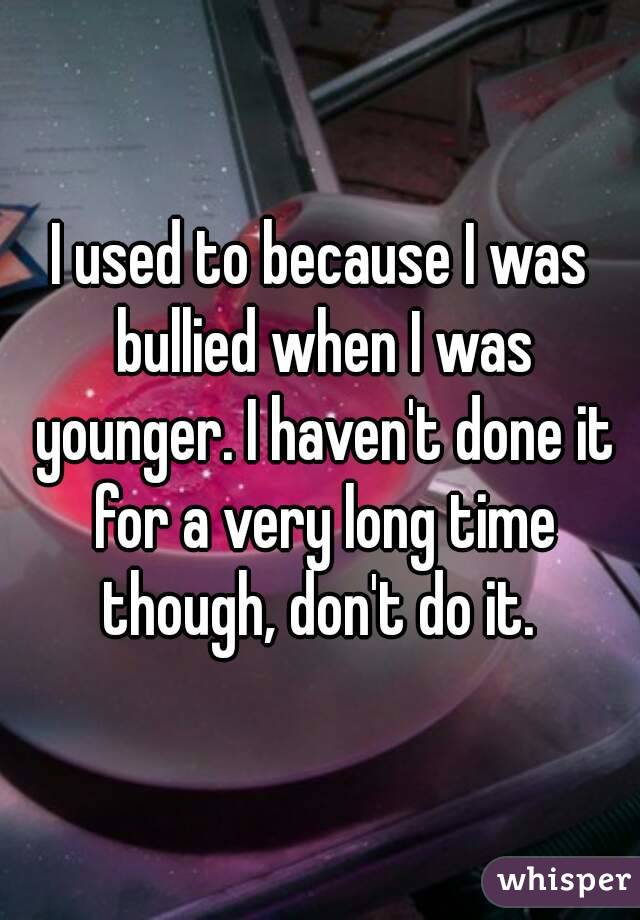 I used to because I was bullied when I was younger. I haven't done it for a very long time though, don't do it. 