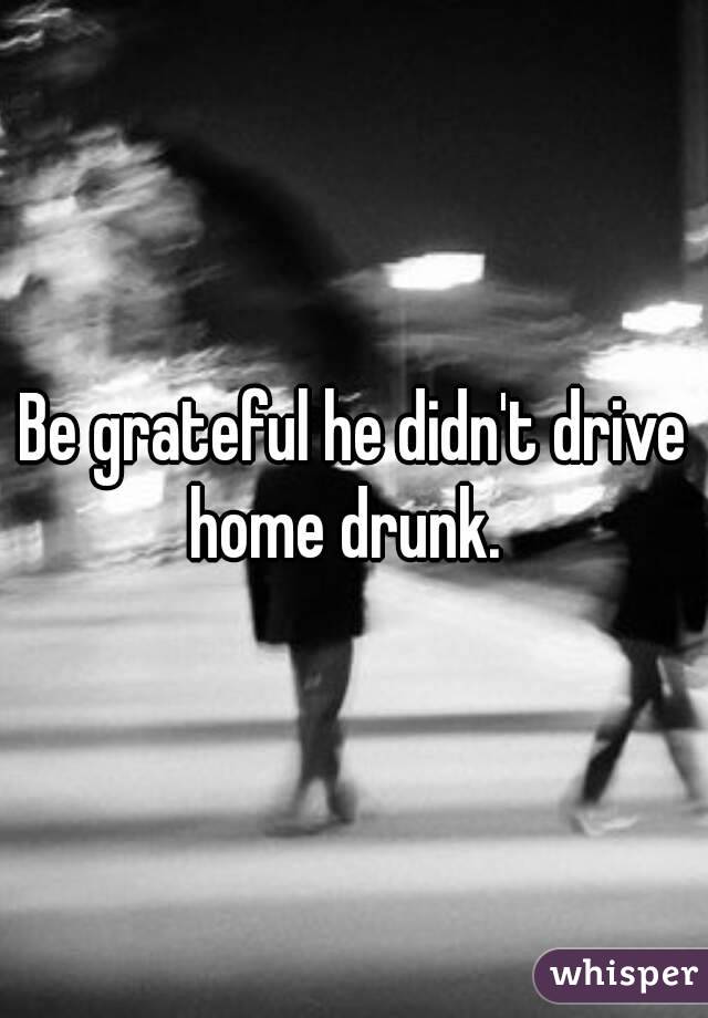 Be grateful he didn't drive home drunk.  