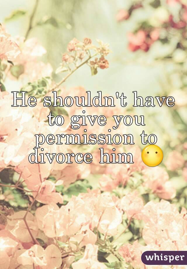 He shouldn't have to give you permission to divorce him 😶