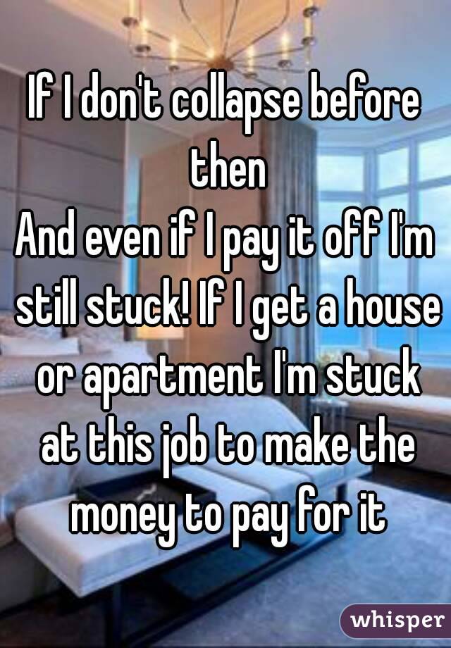 If I don't collapse before then
And even if I pay it off I'm still stuck! If I get a house or apartment I'm stuck at this job to make the money to pay for it