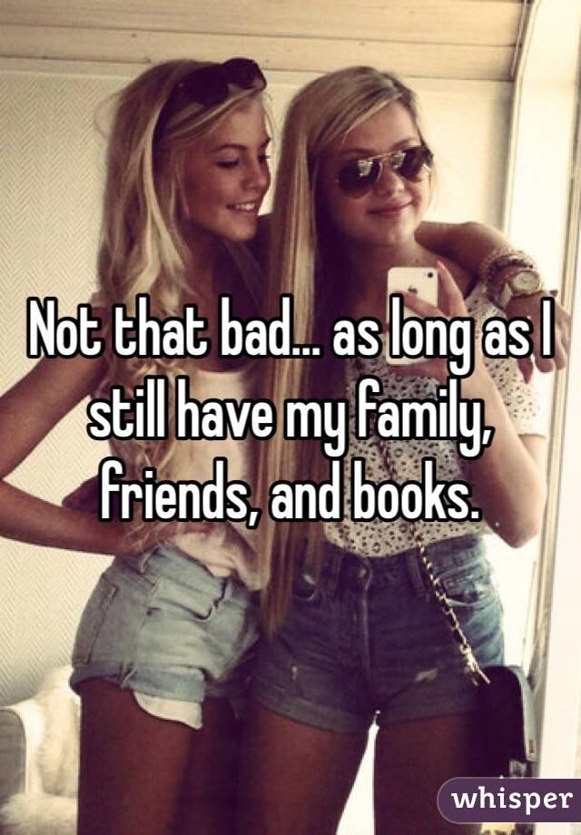 Not that bad... as long as I still have my family, friends, and books.