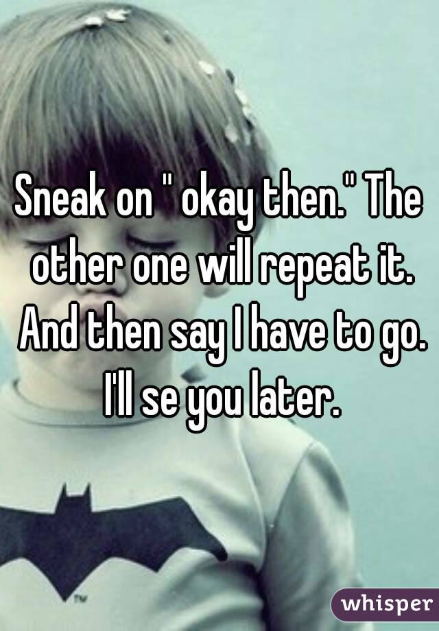 Sneak on " okay then." The other one will repeat it. And then say I have to go. I'll se you later.