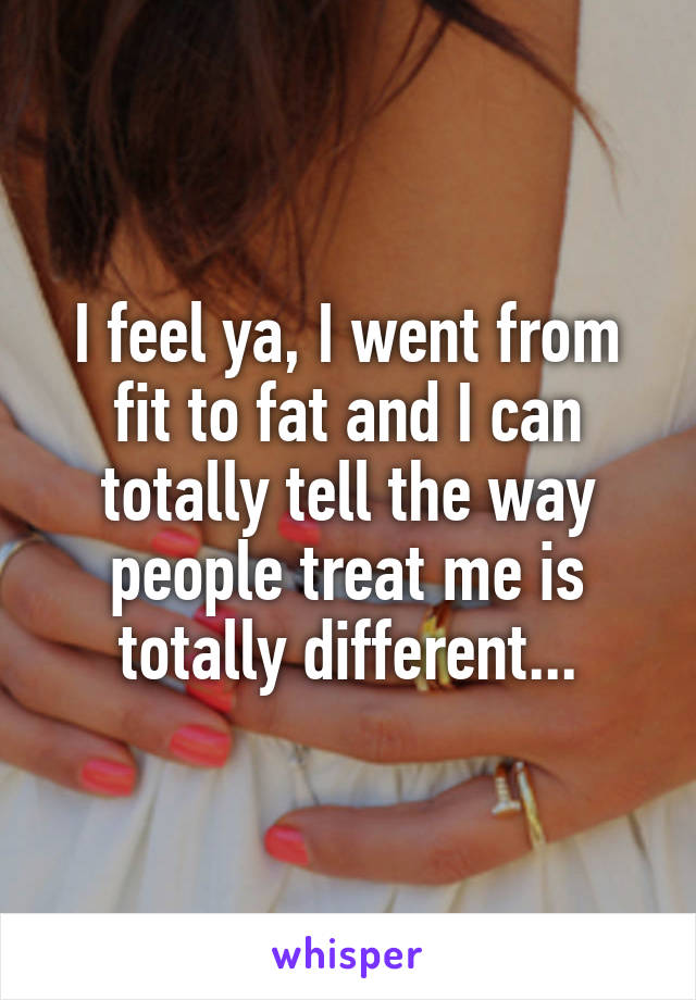 I feel ya, I went from fit to fat and I can totally tell the way people treat me is totally different...