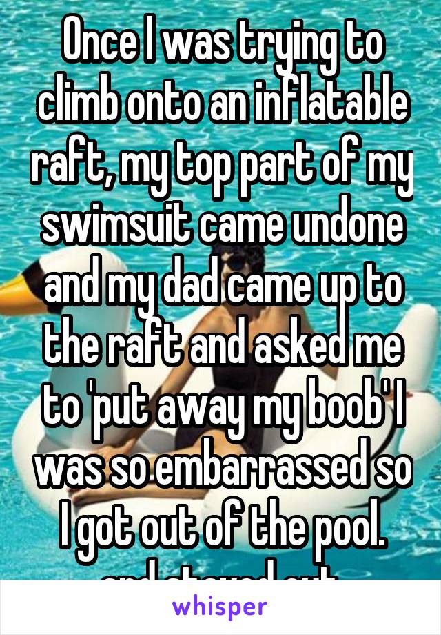 Once I was trying to climb onto an inflatable raft, my top part of my swimsuit came undone and my dad came up to the raft and asked me to 'put away my boob' I was so embarrassed so I got out of the pool. and stayed out.