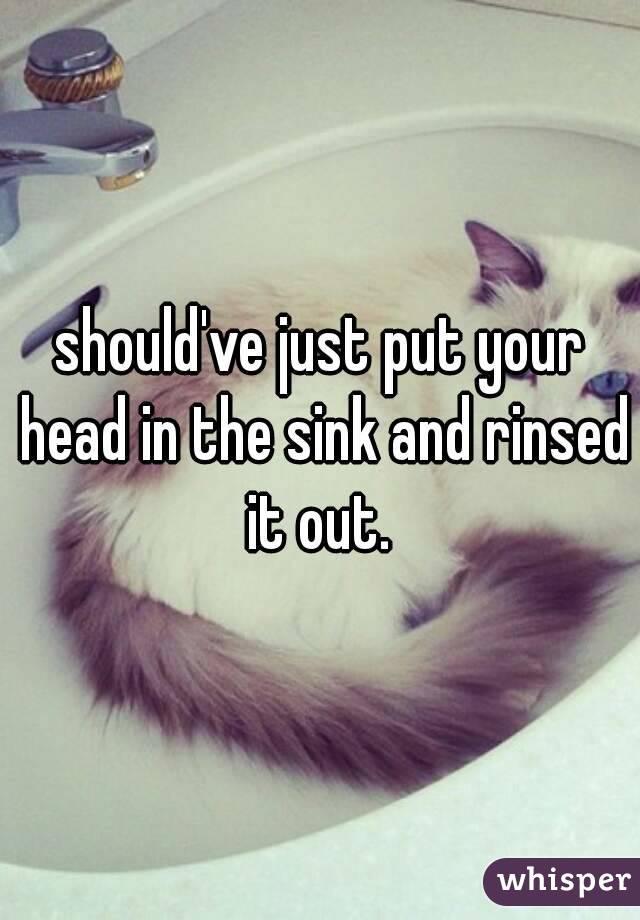 should've just put your head in the sink and rinsed it out. 