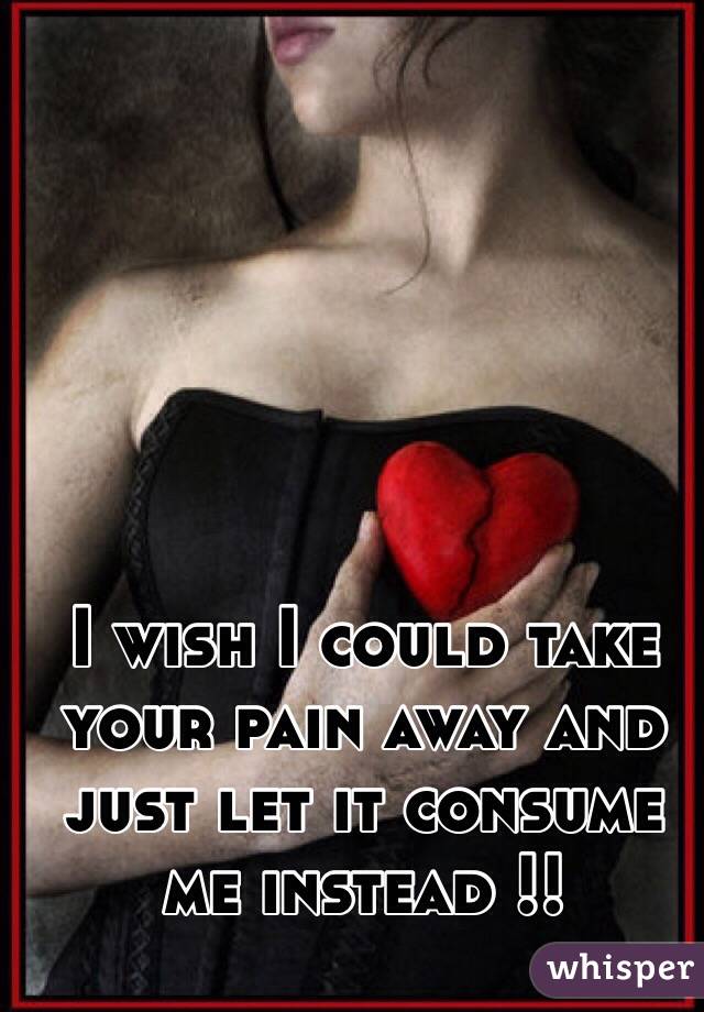 I wish I could take your pain away and just let it consume me instead !! 