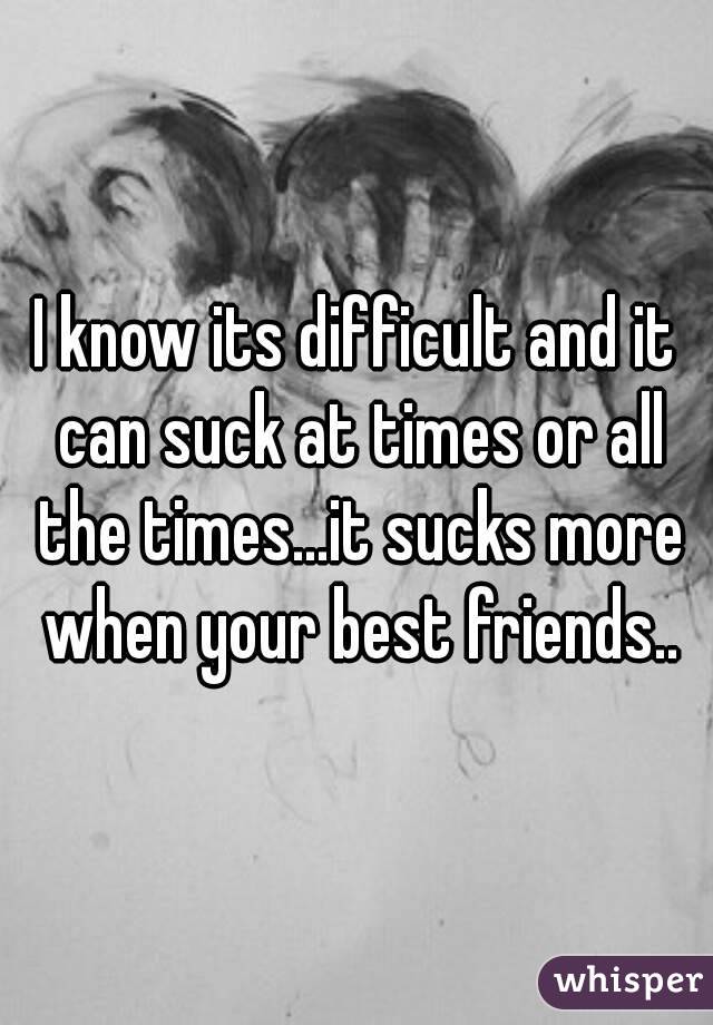I know its difficult and it can suck at times or all the times...it sucks more when your best friends..