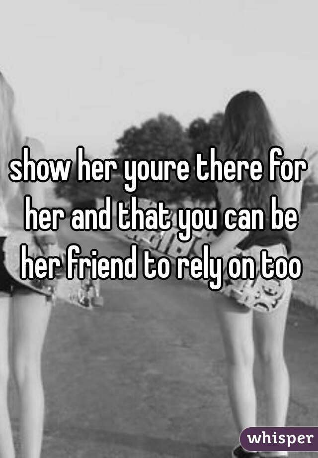 show her youre there for her and that you can be her friend to rely on too