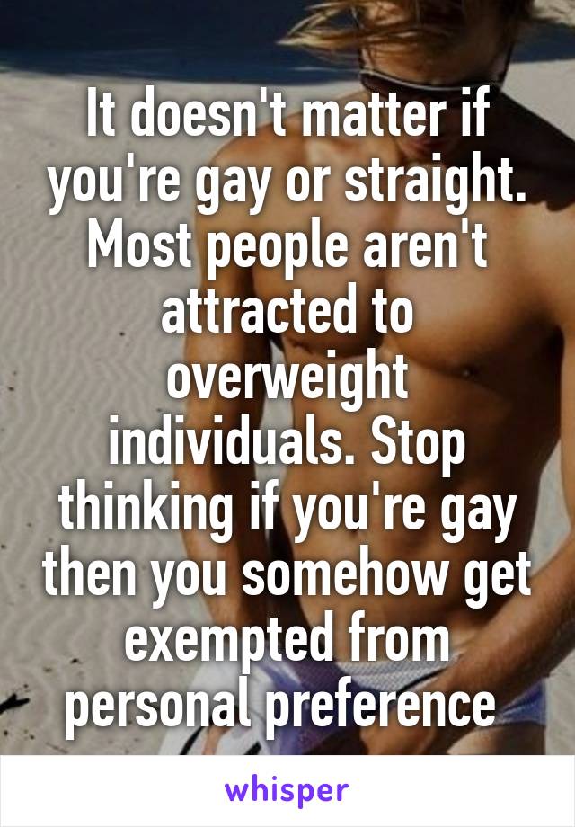 It doesn't matter if you're gay or straight. Most people aren't attracted to overweight individuals. Stop thinking if you're gay then you somehow get exempted from personal preference 