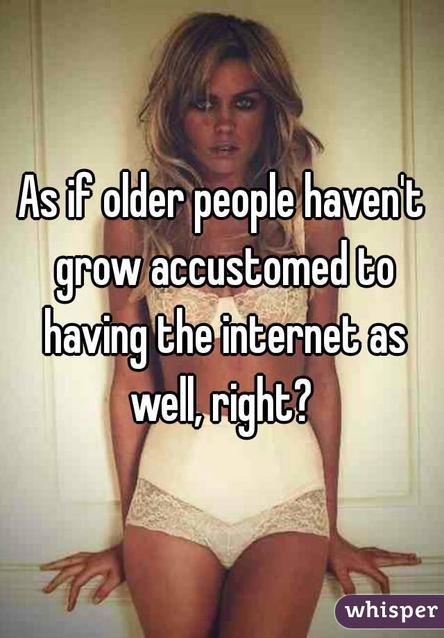 As if older people haven't grow accustomed to having the internet as well, right? 