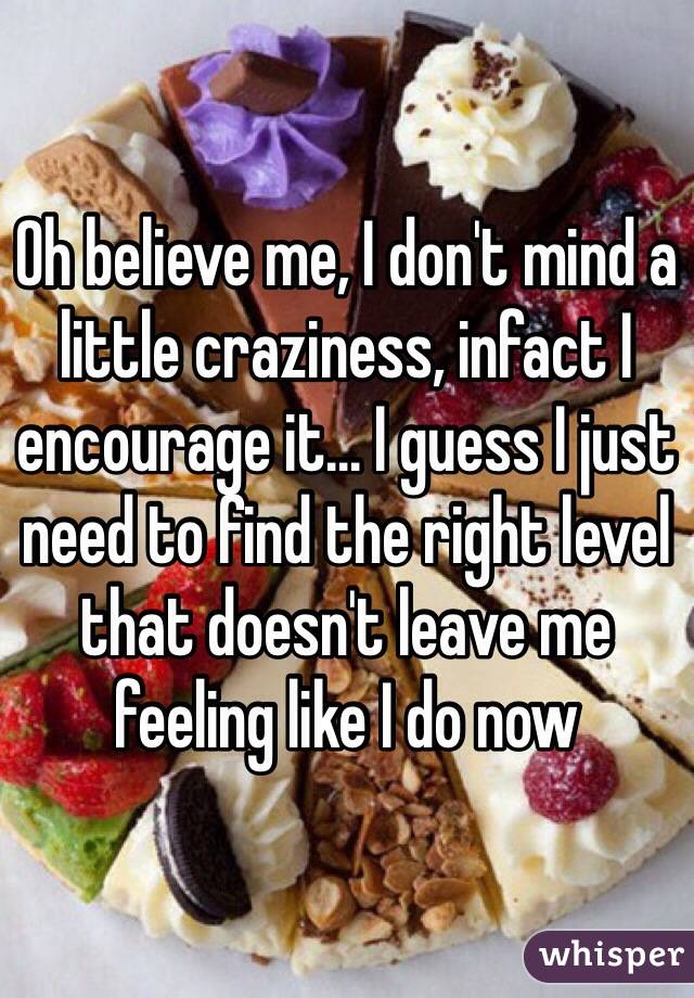 Oh believe me, I don't mind a little craziness, infact I encourage it... I guess I just need to find the right level that doesn't leave me feeling like I do now