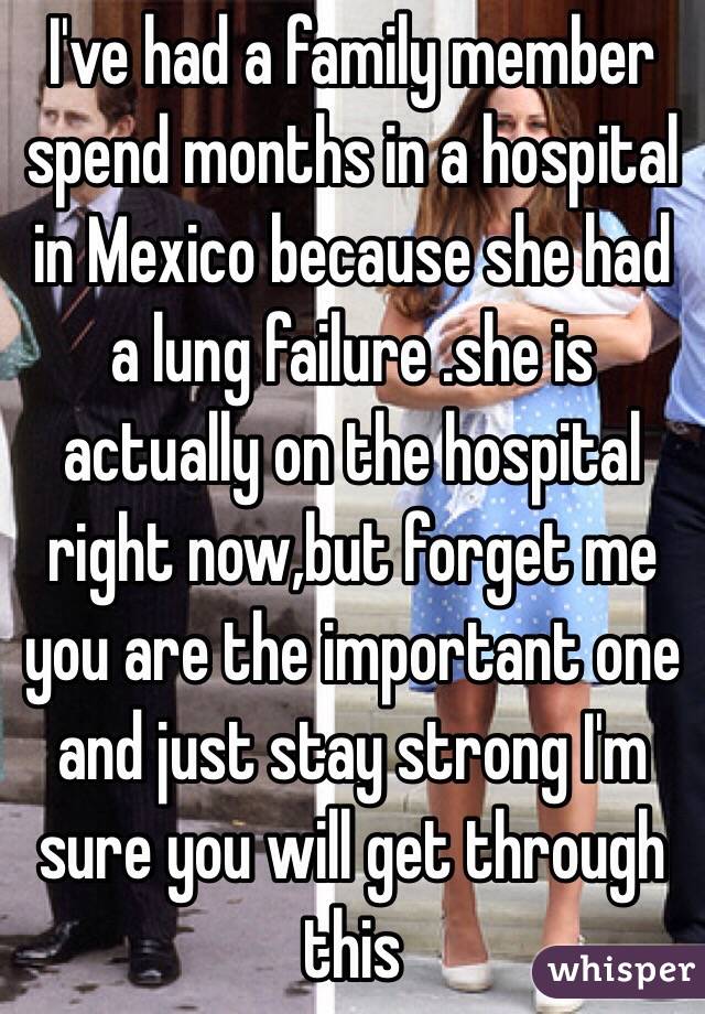 I've had a family member spend months in a hospital in Mexico because she had a lung failure .she is actually on the hospital right now,but forget me you are the important one and just stay strong I'm sure you will get through this