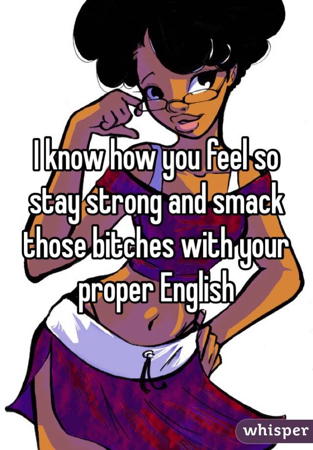 I know how you feel so stay strong and smack those bitches with your proper English 