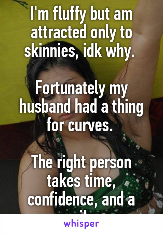 I'm fluffy but am attracted only to skinnies, idk why. 

Fortunately my husband had a thing for curves. 

The right person takes time, confidence, and a smile. 