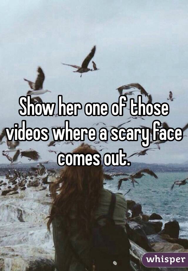 Show her one of those videos where a scary face comes out.