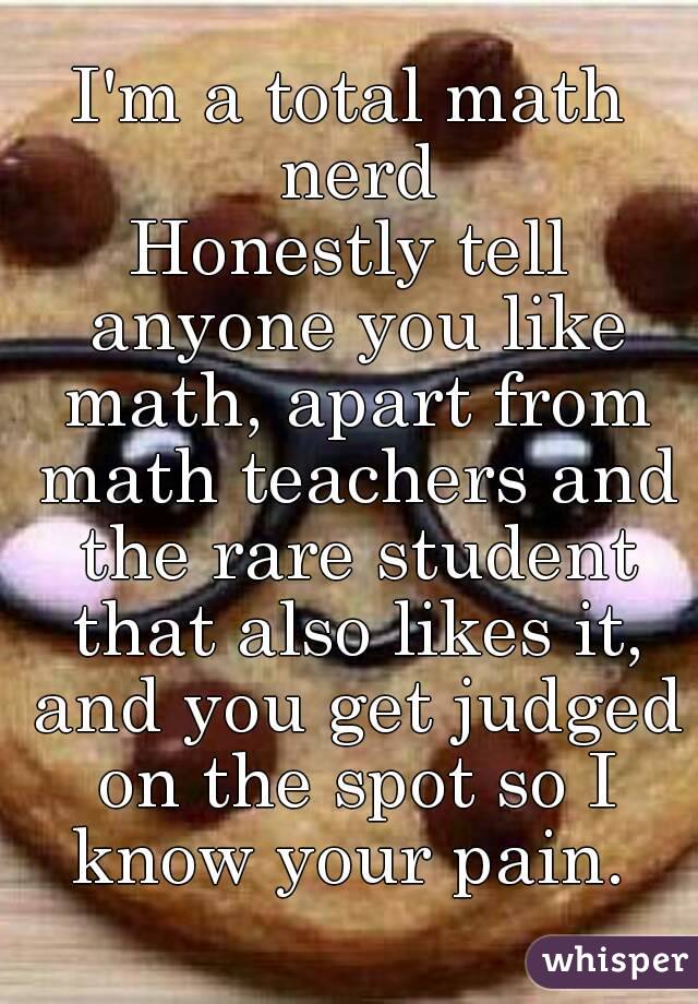 I'm a total math nerd
Honestly tell anyone you like math, apart from math teachers and the rare student that also likes it, and you get judged on the spot so I know your pain. 