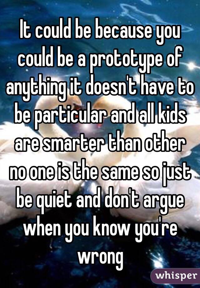 It could be because you could be a prototype of anything it doesn't have to be particular and all kids are smarter than other no one is the same so just be quiet and don't argue when you know you're wrong 