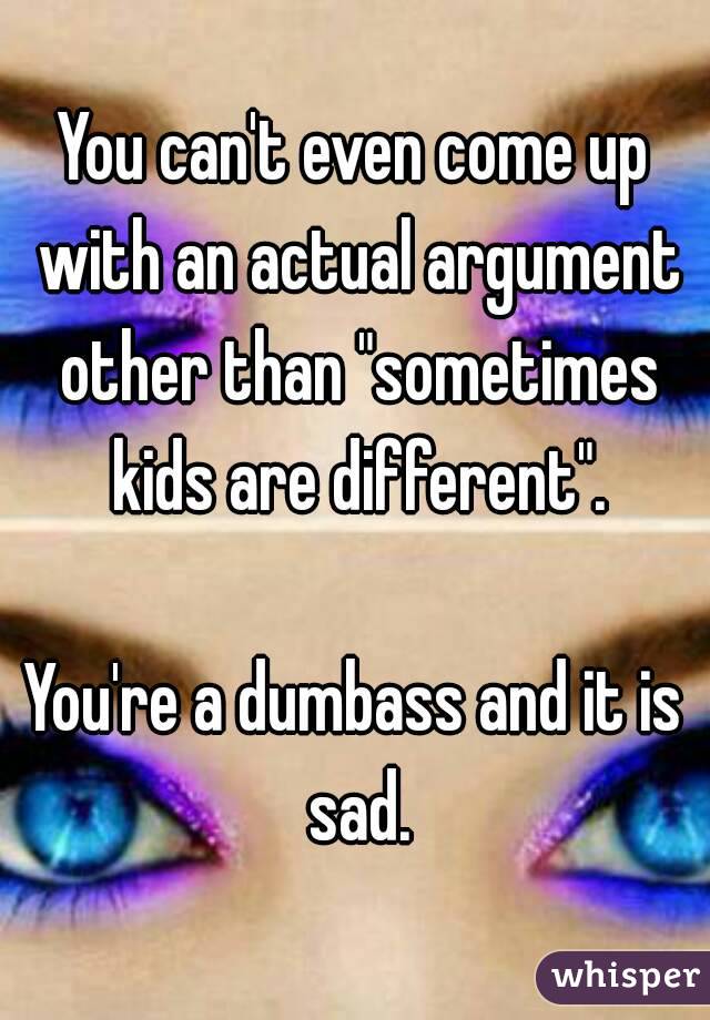 You can't even come up with an actual argument other than "sometimes kids are different".

You're a dumbass and it is sad.