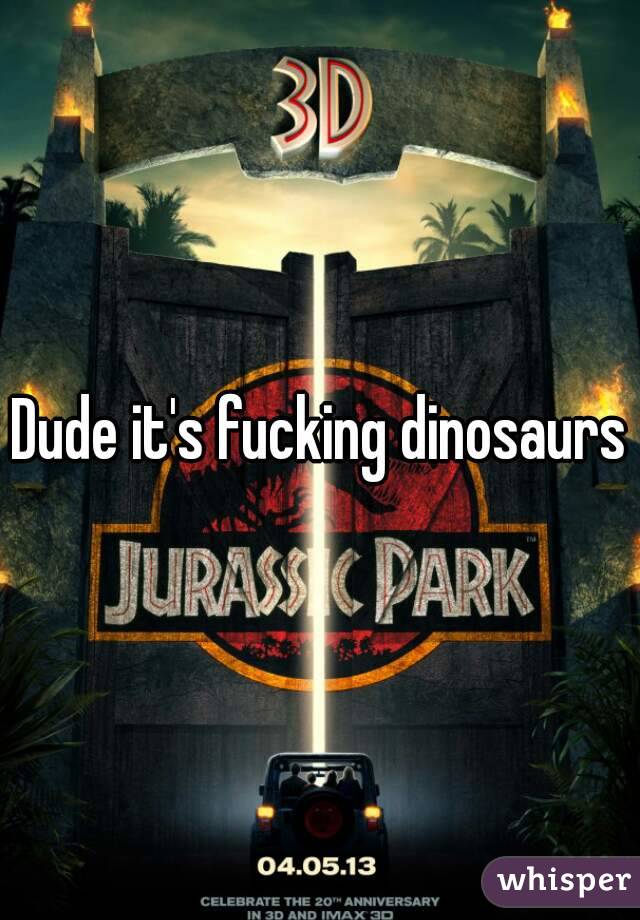Dude it's fucking dinosaurs