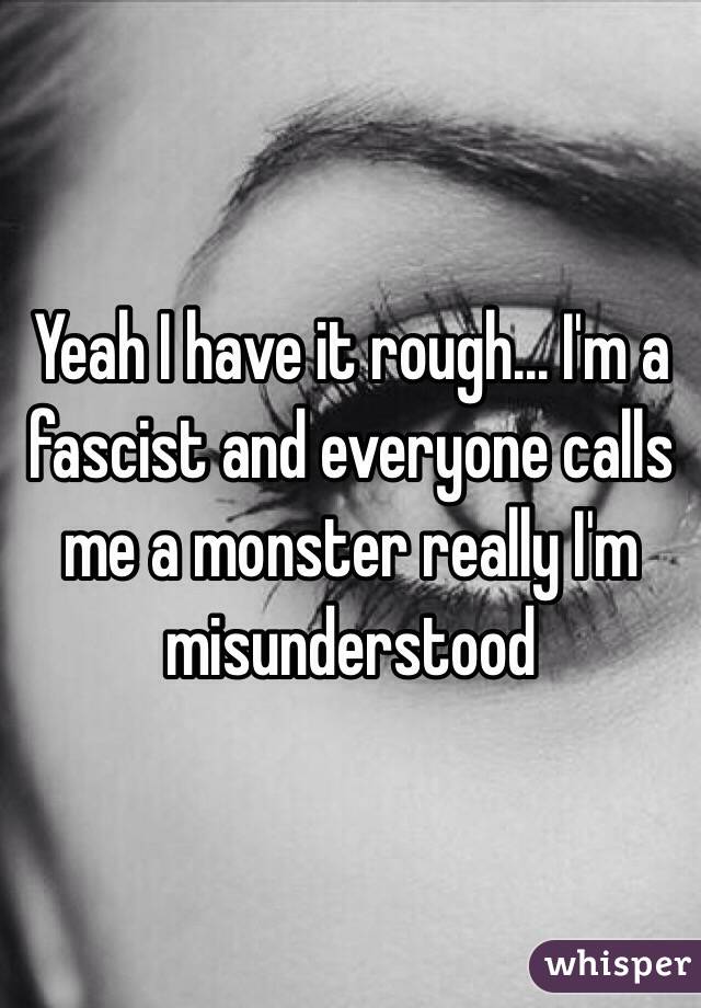 Yeah I have it rough... I'm a fascist and everyone calls me a monster really I'm misunderstood