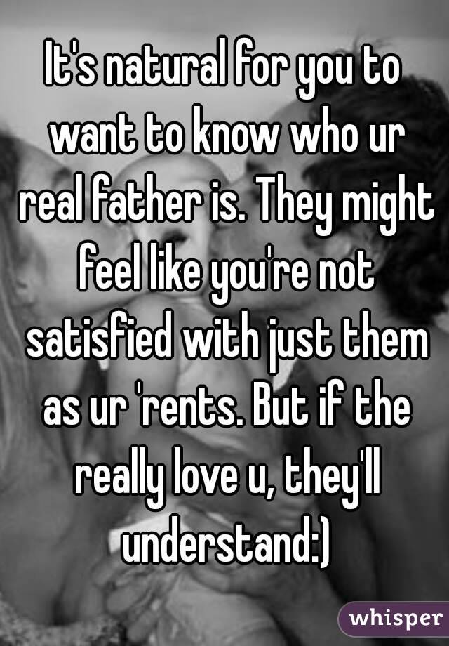 It's natural for you to want to know who ur real father is. They might feel like you're not satisfied with just them as ur 'rents. But if the really love u, they'll understand:)