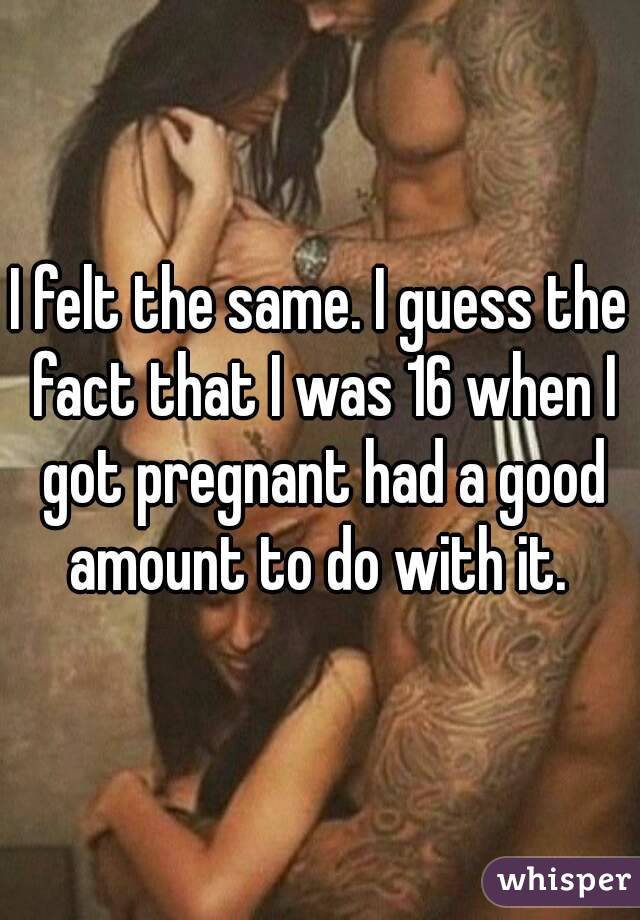 I felt the same. I guess the fact that I was 16 when I got pregnant had a good amount to do with it. 