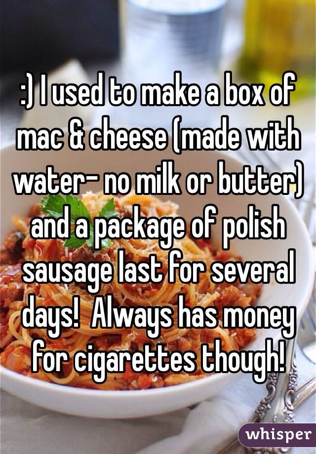 :) I used to make a box of mac & cheese (made with water- no milk or butter) and a package of polish sausage last for several days!  Always has money for cigarettes though!