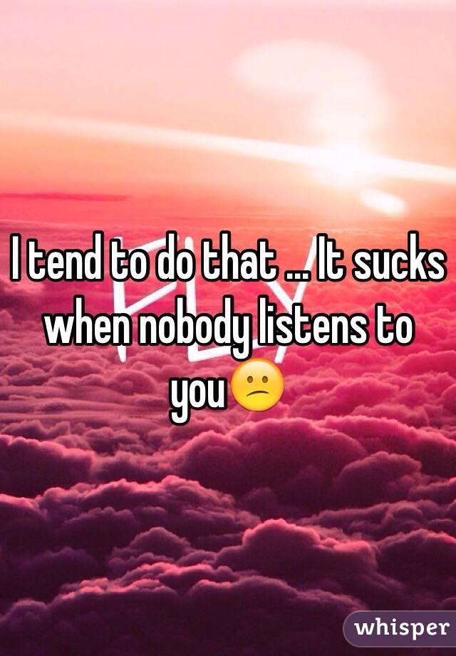 I tend to do that ... It sucks when nobody listens to you😕