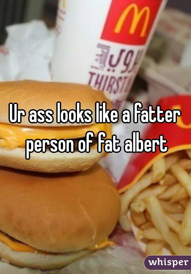 Ur ass looks like a fatter person of fat albert