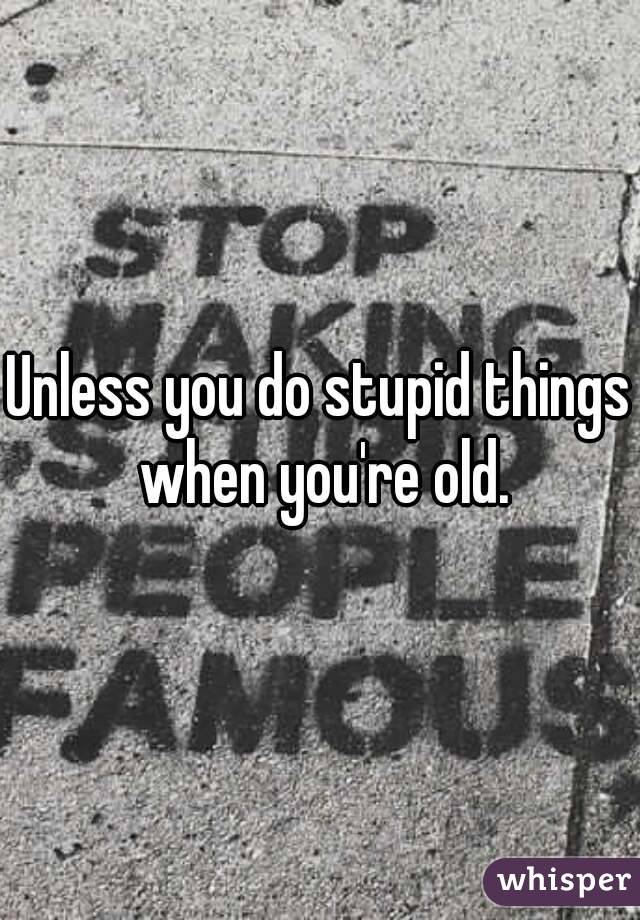 Unless you do stupid things when you're old.