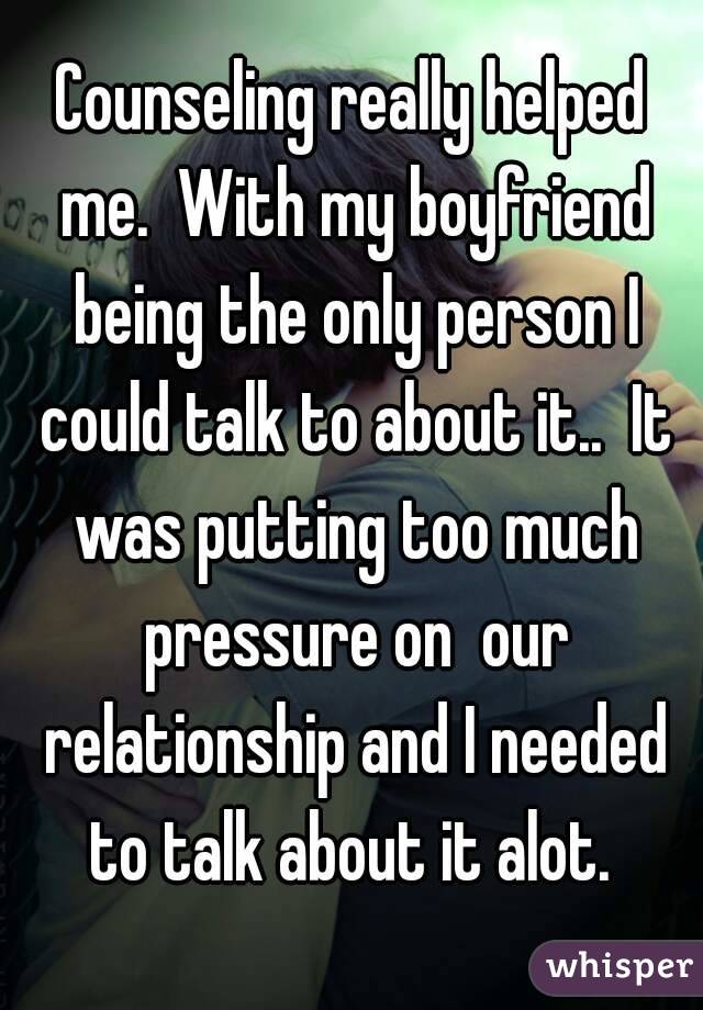 Counseling really helped me.  With my boyfriend being the only person I could talk to about it..  It was putting too much pressure on  our relationship and I needed to talk about it alot. 