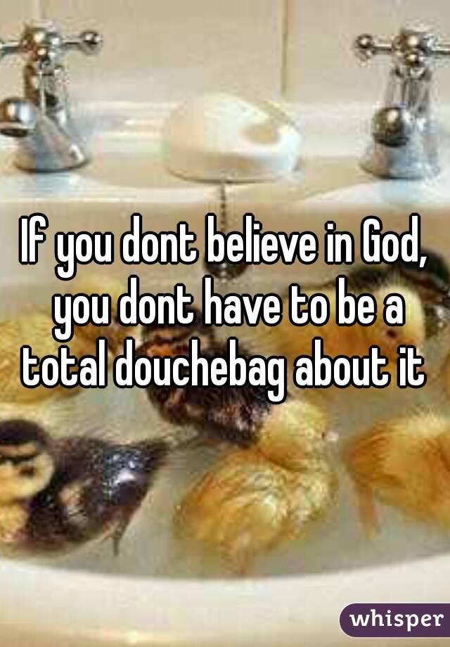 If you dont believe in God, you dont have to be a total douchebag about it 