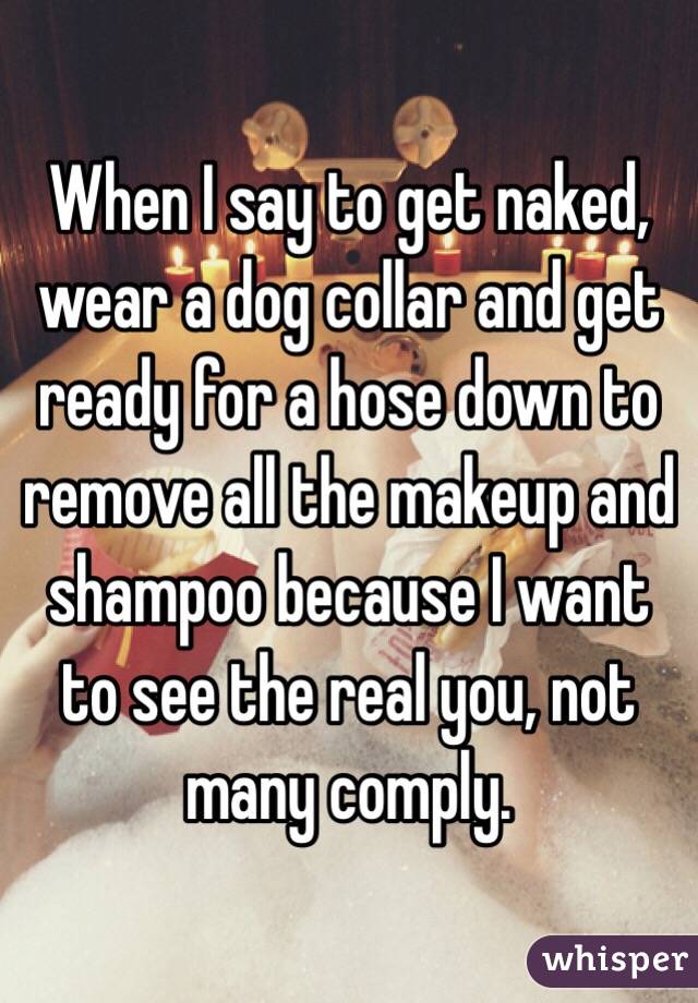 When I say to get naked, wear a dog collar and get ready for a hose down to remove all the makeup and shampoo because I want to see the real you, not many comply.