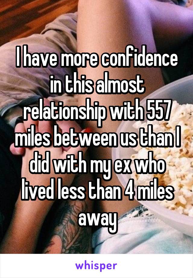 I have more confidence in this almost relationship with 557 miles between us than I did with my ex who lived less than 4 miles away