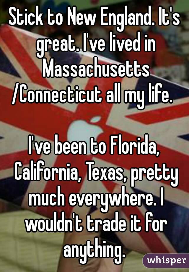 Stick to New England. It's great. I've lived in Massachusetts
/Connecticut all my life. 

I've been to Florida, California, Texas, pretty much everywhere. I wouldn't trade it for anything. 