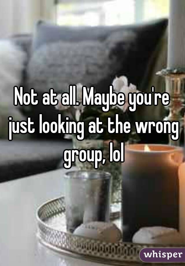 Not at all. Maybe you're just looking at the wrong group, lol