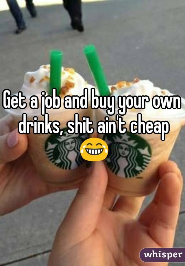 Get a job and buy your own drinks, shit ain't cheap 😂