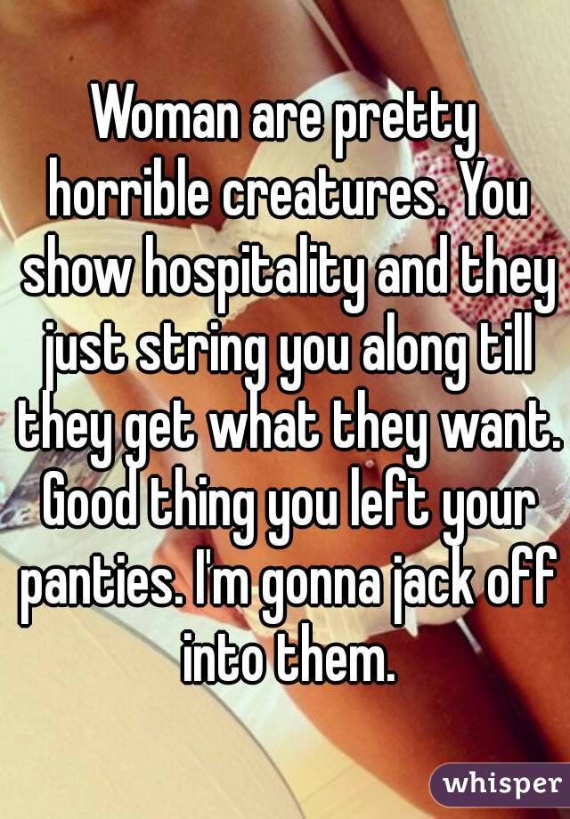 Woman are pretty horrible creatures. You show hospitality and they just string you along till they get what they want. Good thing you left your panties. I'm gonna jack off into them.