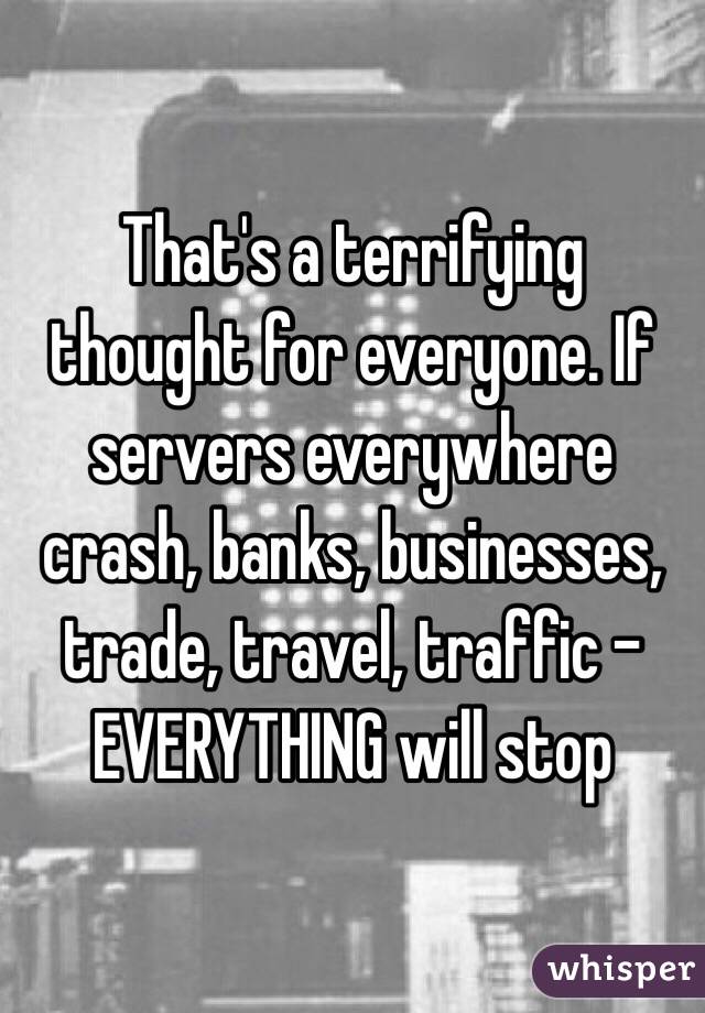 That's a terrifying thought for everyone. If servers everywhere crash, banks, businesses, trade, travel, traffic - EVERYTHING will stop