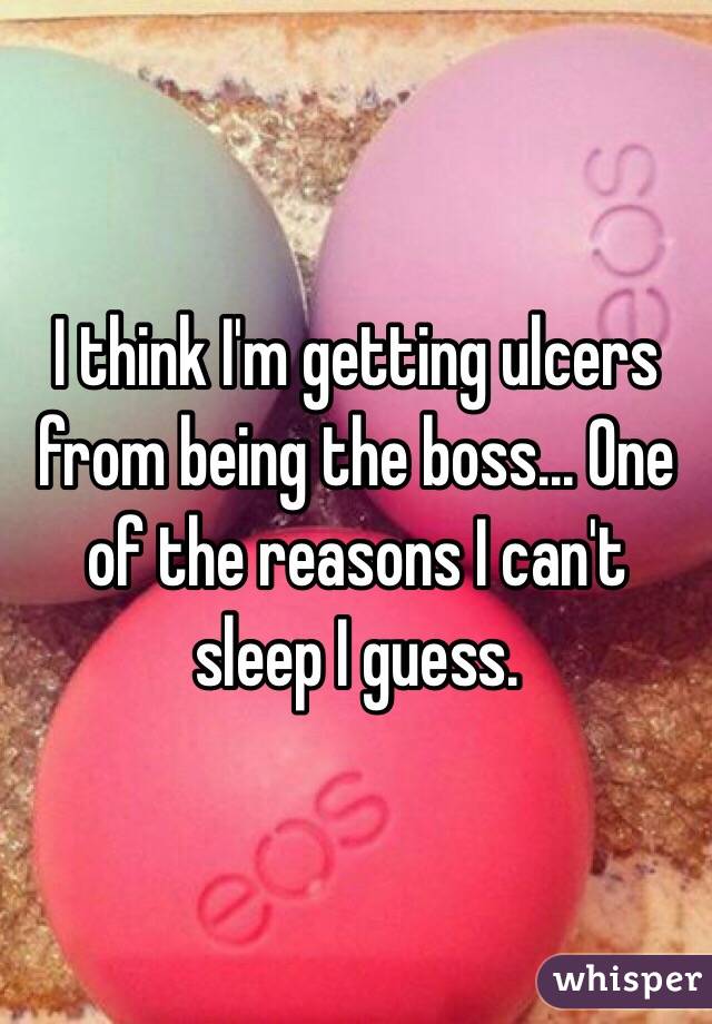 I think I'm getting ulcers from being the boss... One of the reasons I can't sleep I guess.