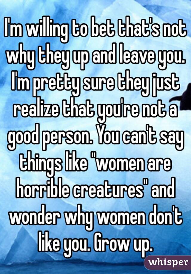 I'm willing to bet that's not why they up and leave you. I'm pretty sure they just realize that you're not a good person. You can't say things like "women are horrible creatures" and wonder why women don't like you. Grow up. 