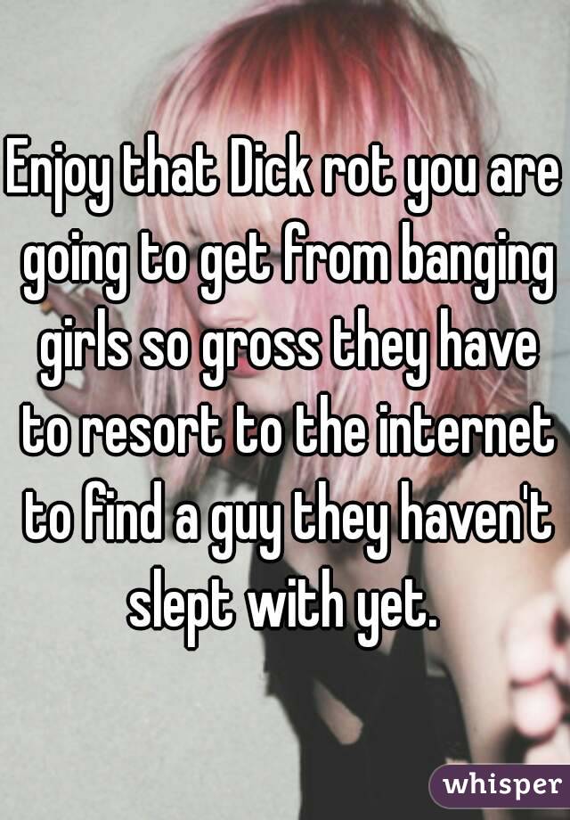 Enjoy that Dick rot you are going to get from banging girls so gross they have to resort to the internet to find a guy they haven't slept with yet. 