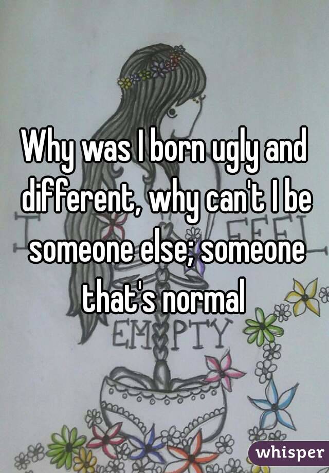 Why was I born ugly and different, why can't I be someone else; someone that's normal 