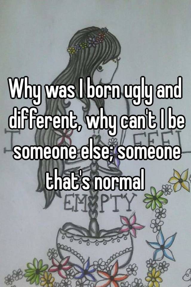 Why was I born ugly and different, why can't I be someone else; someone that's normal 